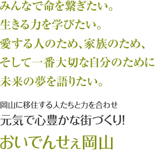 みんなで命を繋ぎたい。　生きる力を学びたい。　愛する人のため、家族のため、そして一番大切な自分のために未来の夢を語りたい。　岡山に移住する人たちと力を合わせ元気で心豊かな街づくり！　【おいでんせぇ岡山】