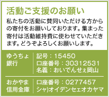 活動ご支援のお願い　私たちの活動に賛同いただける方からの寄付をお願いしております。集まった寄付は活動維持費に使わせていただきます。どうぞよろしくお願いします。　ゆうちょ銀行　記号：15450　口座番号：30312531　名義：おいでんせぇ岡山